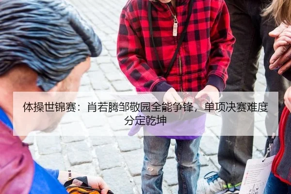 体操世锦赛：肖若腾邹敬园全能争锋，单项决赛难度分定乾坤