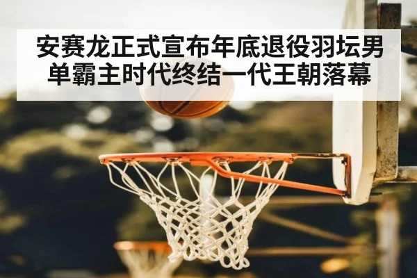安赛龙正式宣布年底退役羽坛男单霸主时代终结一代王朝落幕